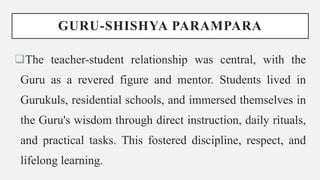 GURU-SHISHYA PARAMPARA
The teacher-student relationship was central, with the
Guru as a revered figure and mentor. Students lived in
Gurukuls, residential schools, and immersed themselves in
the Guru's wisdom through direct instruction, daily rituals,
and practical tasks. This fostered discipline, respect, and
lifelong learning.
 