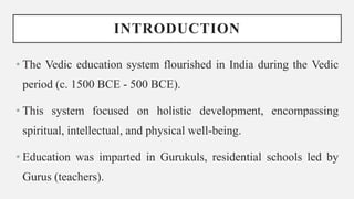 INTRODUCTION
• The Vedic education system flourished in India during the Vedic
period (c. 1500 BCE - 500 BCE).
• This system focused on holistic development, encompassing
spiritual, intellectual, and physical well-being.
• Education was imparted in Gurukuls, residential schools led by
Gurus (teachers).
 