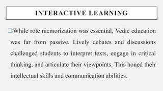 INTERACTIVE LEARNING
While rote memorization was essential, Vedic education
was far from passive. Lively debates and discussions
challenged students to interpret texts, engage in critical
thinking, and articulate their viewpoints. This honed their
intellectual skills and communication abilities.
 