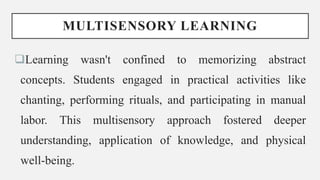 MULTISENSORY LEARNING
Learning wasn't confined to memorizing abstract
concepts. Students engaged in practical activities like
chanting, performing rituals, and participating in manual
labor. This multisensory approach fostered deeper
understanding, application of knowledge, and physical
well-being.
 