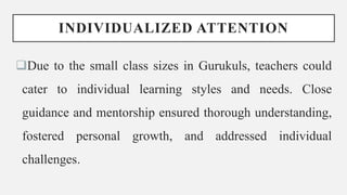 INDIVIDUALIZED ATTENTION
Due to the small class sizes in Gurukuls, teachers could
cater to individual learning styles and needs. Close
guidance and mentorship ensured thorough understanding,
fostered personal growth, and addressed individual
challenges.
 