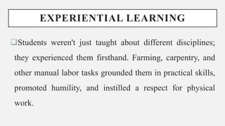 EXPERIENTIAL LEARNING
Students weren't just taught about different disciplines;
they experienced them firsthand. Farming, carpentry, and
other manual labor tasks grounded them in practical skills,
promoted humility, and instilled a respect for physical
work.
 