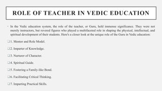 ROLE OF TEACHER IN VEDIC EDUCATION
• In the Vedic education system, the role of the teacher, or Guru, held immense significance. They were not
merely instructors, but revered figures who played a multifaceted role in shaping the physical, intellectual, and
spiritual development of their students. Here's a closer look at the unique role of the Guru in Vedic education:
1. Mentor and Role Model.
2. Imparter of Knowledge.
3. Nurturer of Character.
4. Spiritual Guide.
5. Fostering a Family-like Bond.
6. Facilitating Critical Thinking.
7. Imparting Practical Skills.
 