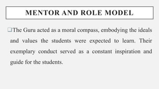 MENTOR AND ROLE MODEL
The Guru acted as a moral compass, embodying the ideals
and values the students were expected to learn. Their
exemplary conduct served as a constant inspiration and
guide for the students.
 
