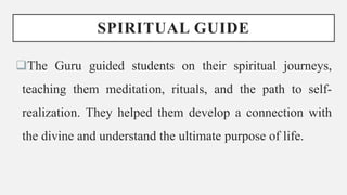 SPIRITUAL GUIDE
The Guru guided students on their spiritual journeys,
teaching them meditation, rituals, and the path to self-
realization. They helped them develop a connection with
the divine and understand the ultimate purpose of life.
 