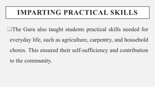 IMPARTING PRACTICAL SKILLS
The Guru also taught students practical skills needed for
everyday life, such as agriculture, carpentry, and household
chores. This ensured their self-sufficiency and contribution
to the community.
 