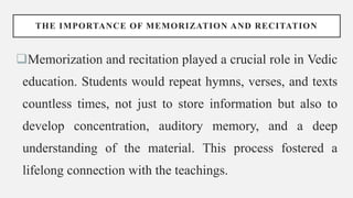 THE IMPORTANCE OF MEMORIZATION AND RECITATION
Memorization and recitation played a crucial role in Vedic
education. Students would repeat hymns, verses, and texts
countless times, not just to store information but also to
develop concentration, auditory memory, and a deep
understanding of the material. This process fostered a
lifelong connection with the teachings.
 