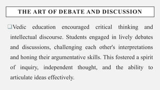 THE ART OF DEBATE AND DISCUSSION
Vedic education encouraged critical thinking and
intellectual discourse. Students engaged in lively debates
and discussions, challenging each other's interpretations
and honing their argumentative skills. This fostered a spirit
of inquiry, independent thought, and the ability to
articulate ideas effectively.
 