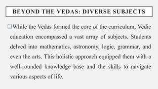 BEYOND THE VEDAS: DIVERSE SUBJECTS
While the Vedas formed the core of the curriculum, Vedic
education encompassed a vast array of subjects. Students
delved into mathematics, astronomy, logic, grammar, and
even the arts. This holistic approach equipped them with a
well-rounded knowledge base and the skills to navigate
various aspects of life.
 