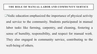 THE ROLE OF MANUAL LABOR AND COMMUNITY SERVICE
Vedic education emphasized the importance of physical activity
and service to the community. Students participated in manual
labor tasks like farming, carpentry, and cleaning, fostering a
sense of humility, responsibility, and respect for manual work.
They also engaged in community service, contributing to the
well-being of others.
 