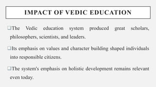 IMPACT OF VEDIC EDUCATION
The Vedic education system produced great scholars,
philosophers, scientists, and leaders.
Its emphasis on values and character building shaped individuals
into responsible citizens.
The system's emphasis on holistic development remains relevant
even today.
 