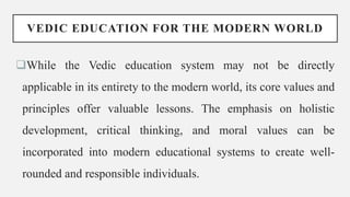 VEDIC EDUCATION FOR THE MODERN WORLD
While the Vedic education system may not be directly
applicable in its entirety to the modern world, its core values and
principles offer valuable lessons. The emphasis on holistic
development, critical thinking, and moral values can be
incorporated into modern educational systems to create well-
rounded and responsible individuals.
 