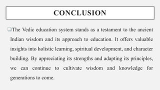 CONCLUSION
The Vedic education system stands as a testament to the ancient
Indian wisdom and its approach to education. It offers valuable
insights into holistic learning, spiritual development, and character
building. By appreciating its strengths and adapting its principles,
we can continue to cultivate wisdom and knowledge for
generations to come.
 