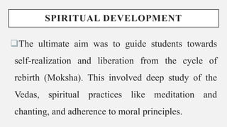 SPIRITUAL DEVELOPMENT
The ultimate aim was to guide students towards
self-realization and liberation from the cycle of
rebirth (Moksha). This involved deep study of the
Vedas, spiritual practices like meditation and
chanting, and adherence to moral principles.
 