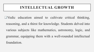 INTELLECTUAL GROWTH
Vedic education aimed to cultivate critical thinking,
reasoning, and a thirst for knowledge. Students delved into
various subjects like mathematics, astronomy, logic, and
grammar, equipping them with a well-rounded intellectual
foundation.
 