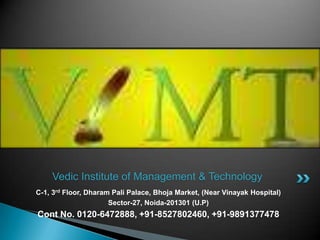 Vedic Institute of Management & Technology
C-1, 3rd Floor, Dharam Pali Palace, Bhoja Market, (Near Vinayak Hospital)
                      Sector-27, Noida-201301 (U.P)
Cont No. 0120-6472888, +91-8527802460, +91-9891377478
 