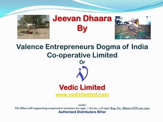 Jeevan Dhaara By Valence Entrepreneurs Dogma of India  Co-operative Limited Or Vedic Limited www.vediclimited.com under The Bihar self supporting cooperative societies Act 1996   ( Act no. 2 of 1997) Reg .No.  BR000-OTH-001-2010 Authorized Distributors Bihar  