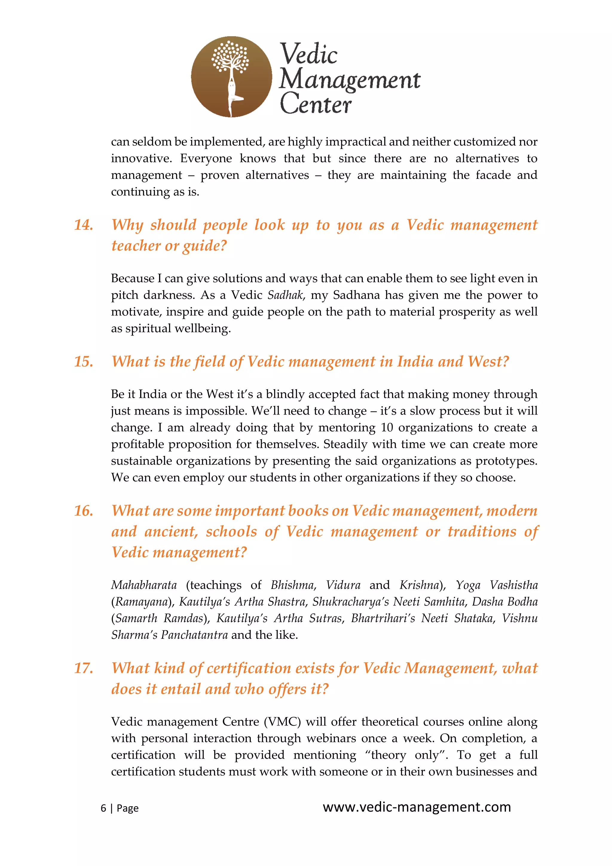 6 | Page www.vedic-management.com
can seldom be implemented, are highly impractical and neither customized nor
innovative. Everyone knows that but since there are no alternatives to
management – proven alternatives – they are maintaining the facade and
continuing as is.
14. Why should people look up to you as a Vedic management
teacher or guide?
Because I can give solutions and ways that can enable them to see light even in
pitch darkness. As a Vedic Sadhak, my Sadhana has given me the power to
motivate, inspire and guide people on the path to material prosperity as well
as spiritual wellbeing.
15. What is the field of Vedic management in India and West?
Be it India or the West it’s a blindly accepted fact that making money through
just means is impossible. We’ll need to change – it’s a slow process but it will
change. I am already doing that by mentoring 10 organizations to create a
profitable proposition for themselves. Steadily with time we can create more
sustainable organizations by presenting the said organizations as prototypes.
We can even employ our students in other organizations if they so choose.
16. What are some important books on Vedic management, modern
and ancient, schools of Vedic management or traditions of
Vedic management?
Mahabharata (teachings of Bhishma, Vidura and Krishna), Yoga Vashistha
(Ramayana), Kautilya’s Artha Shastra, Shukracharya’s Neeti Samhita, Dasha Bodha
(Samarth Ramdas), Kautilya’s Artha Sutras, Bhartrihari’s Neeti Shataka, Vishnu
Sharma’s Panchatantra and the like.
17. What kind of certification exists for Vedic Management, what
does it entail and who offers it?
Vedic management Centre (VMC) will offer theoretical courses online along
with personal interaction through webinars once a week. On completion, a
certification will be provided mentioning “theory only”. To get a full
certification students must work with someone or in their own businesses and
 