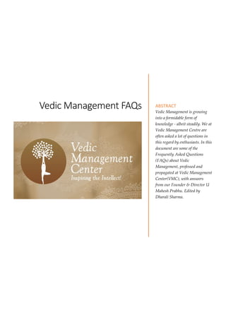 Vedic Management FAQs ABSTRACT
Vedic Management is growing
into a formidable form of
knowledge - albeit steadily. We at
Vedic Management Centre are
often asked a lot of questions in
this regard by enthusiasts. In this
document are some of the
Frequently Asked Questions
(FAQs) about Vedic
Management, professed and
propagated at Vedic Management
Center(VMC), with answers
from our Founder & Director U
Mahesh Prabhu. Edited by
Dharali Sharma.
 