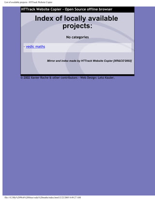 List of available projects - HTTrack Website Copier
HTTrack Website Copier - Open Source offline browser
Index of locally available
projects:
No categories
· vedic maths
Mirror and index made by HTTrack Website Copier [XR&CO'2002]
© 2002 Xavier Roche & other contributors - Web Design: Leto Kauler.
file:///C|/My%20Web%20Sites/vedic%20maths/index.html12/22/2005 8:49:27 AM
 