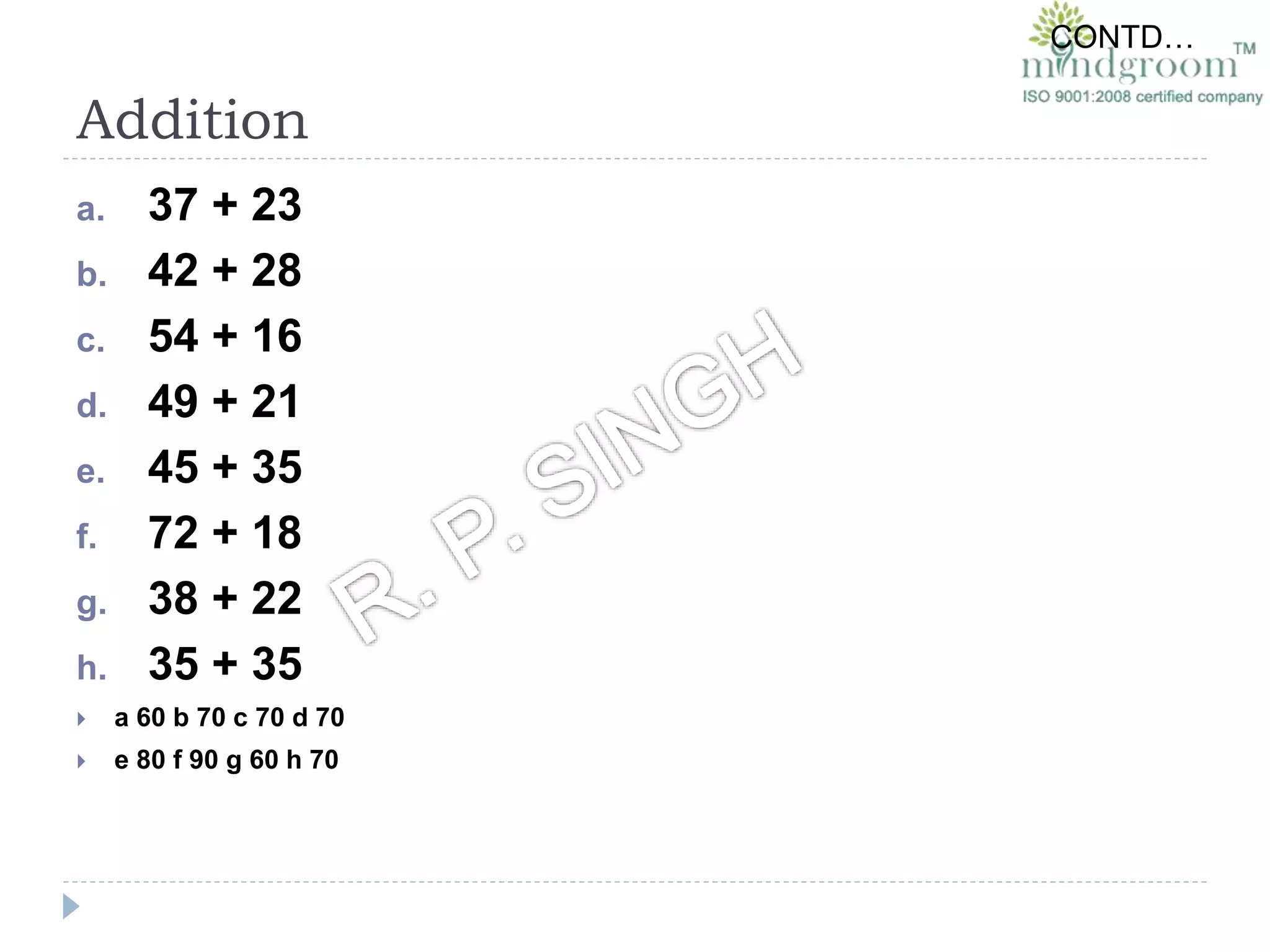 Addition
a. 37 + 23
b. 42 + 28
c. 54 + 16
d. 49 + 21
e. 45 + 35
f. 72 + 18
g. 38 + 22
h. 35 + 35
 a 60 b 70 c 70 d 70
 e 80 f 90 g 60 h 70
CONTD…
 