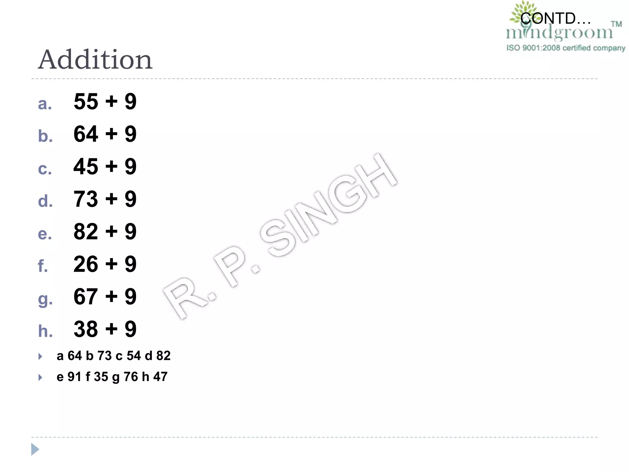 a. 55 + 9
b. 64 + 9
c. 45 + 9
d. 73 + 9
e. 82 + 9
f. 26 + 9
g. 67 + 9
h. 38 + 9
 a 64 b 73 c 54 d 82
 e 91 f 35 g 76 h 47
CONTD…
Addition
 