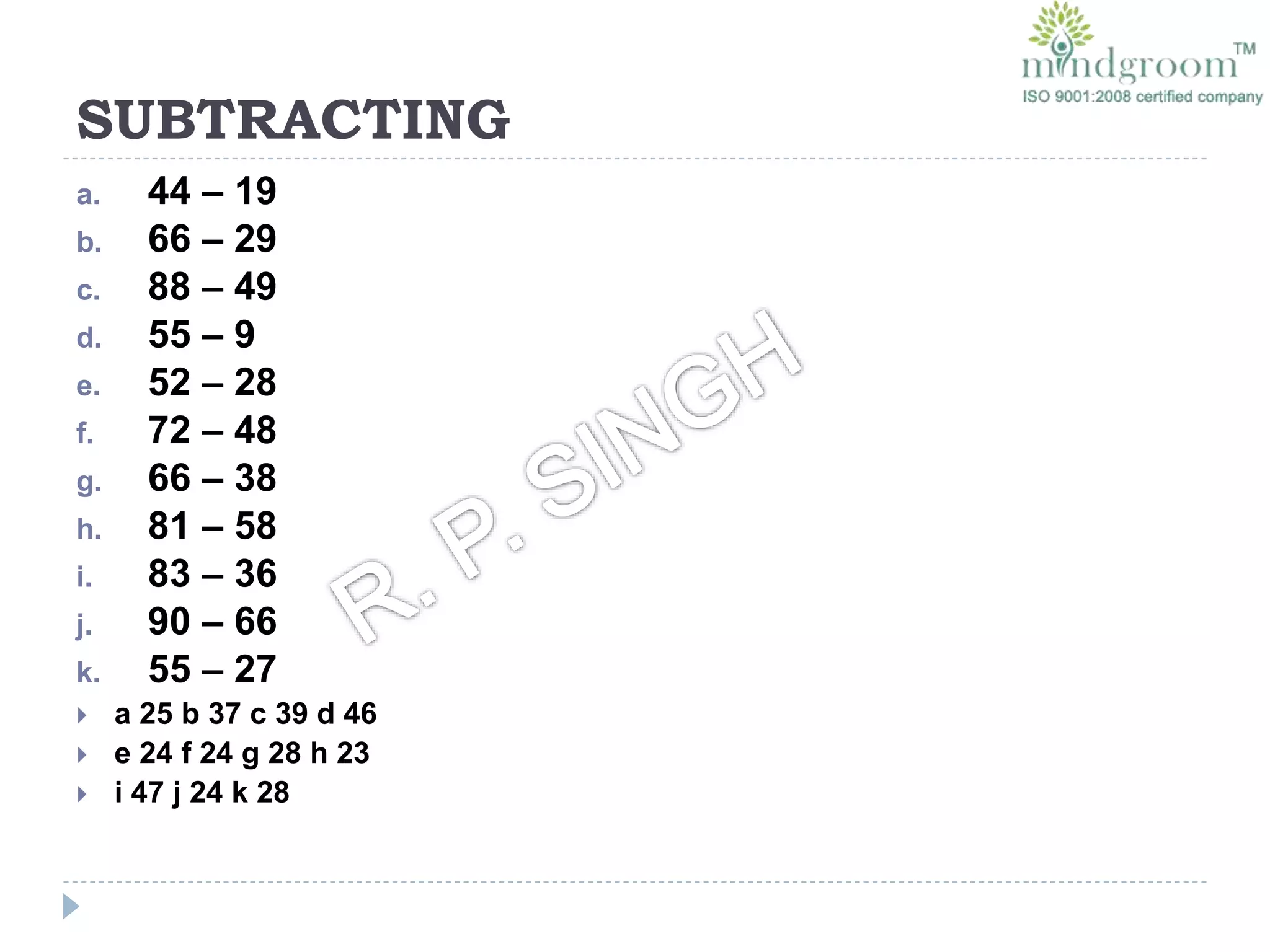 SUBTRACTING
a. 44 – 19
b. 66 – 29
c. 88 – 49
d. 55 – 9
e. 52 – 28
f. 72 – 48
g. 66 – 38
h. 81 – 58
i. 83 – 36
j. 90 – 66
k. 55 – 27
 a 25 b 37 c 39 d 46
 e 24 f 24 g 28 h 23
 i 47 j 24 k 28
 