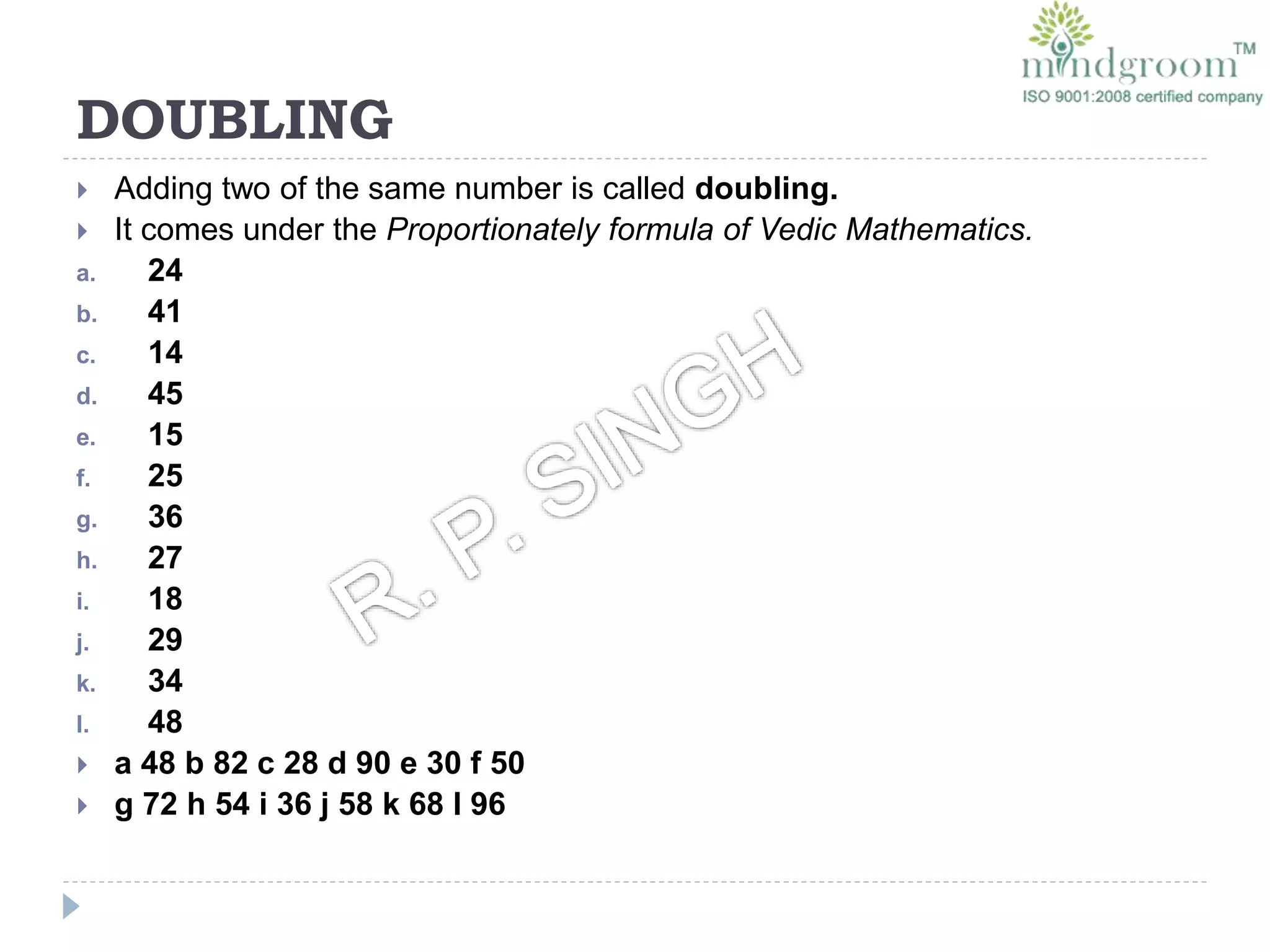 DOUBLING
 Adding two of the same number is called doubling.
 It comes under the Proportionately formula of Vedic Mathematics.
a. 24
b. 41
c. 14
d. 45
e. 15
f. 25
g. 36
h. 27
i. 18
j. 29
k. 34
l. 48
 a 48 b 82 c 28 d 90 e 30 f 50
 g 72 h 54 i 36 j 58 k 68 l 96
 