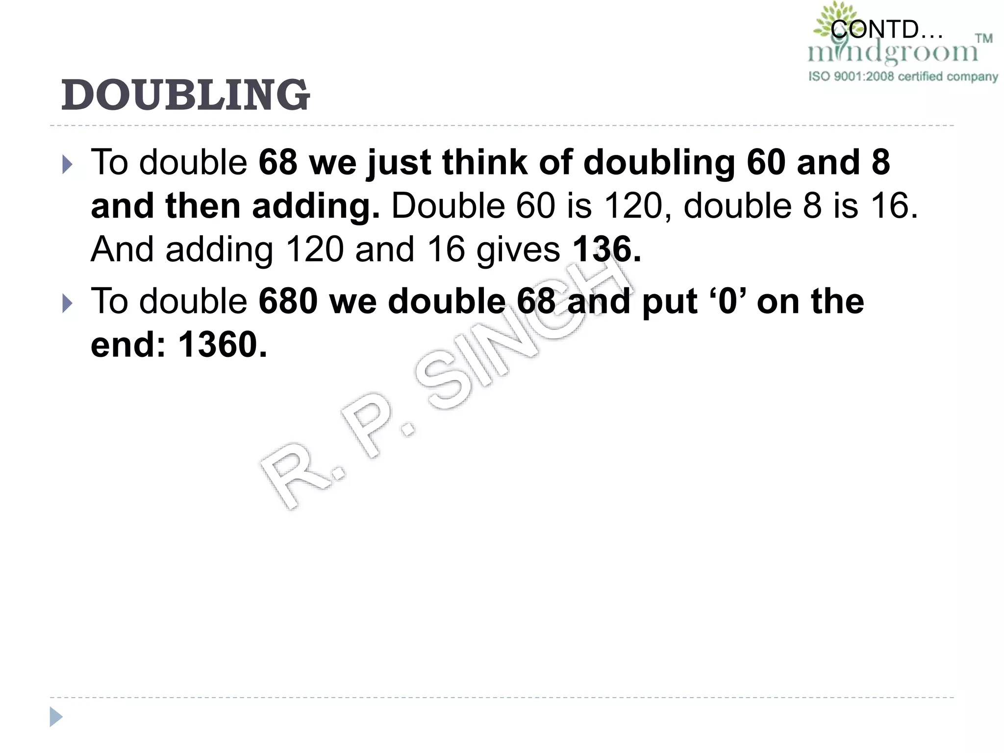 DOUBLING
 To double 68 we just think of doubling 60 and 8
and then adding. Double 60 is 120, double 8 is 16.
And adding 120 and 16 gives 136.
 To double 680 we double 68 and put ‘0’ on the
end: 1360.
CONTD…
 