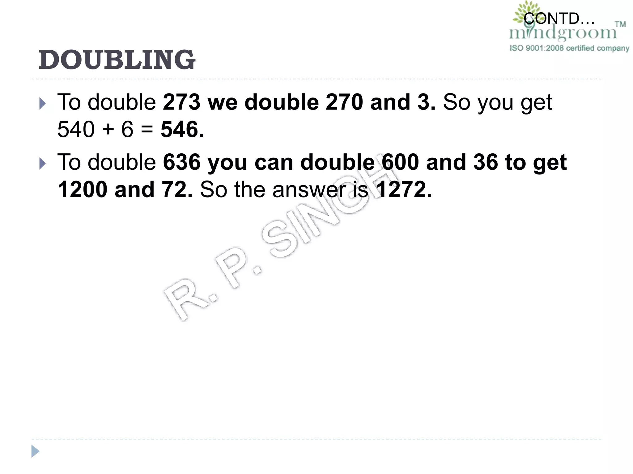 DOUBLING
 To double 273 we double 270 and 3. So you get
540 + 6 = 546.
 To double 636 you can double 600 and 36 to get
1200 and 72. So the answer is 1272.
CONTD…
 