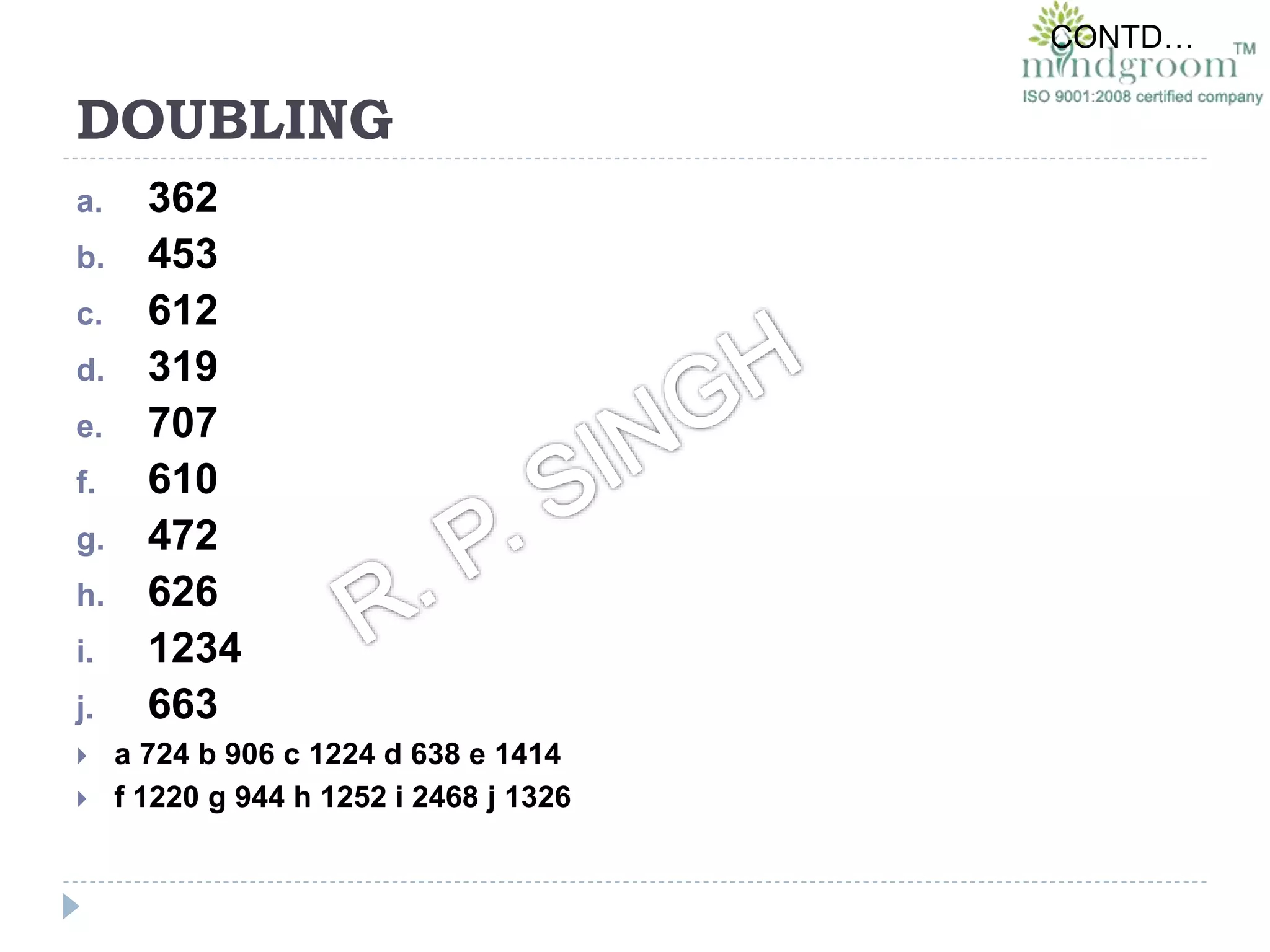 DOUBLING
a. 362
b. 453
c. 612
d. 319
e. 707
f. 610
g. 472
h. 626
i. 1234
j. 663
 a 724 b 906 c 1224 d 638 e 1414
 f 1220 g 944 h 1252 i 2468 j 1326
CONTD…
 