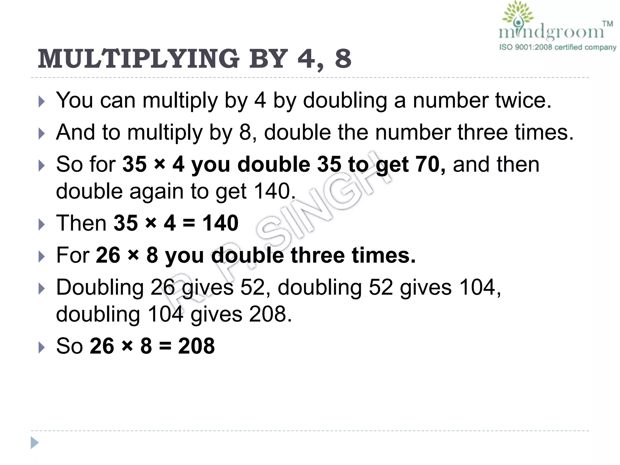 MULTIPLYING BY 4, 8
 You can multiply by 4 by doubling a number twice.
 And to multiply by 8, double the number three times.
 So for 35 × 4 you double 35 to get 70, and then
double again to get 140.
 Then 35 × 4 = 140
 For 26 × 8 you double three times.
 Doubling 26 gives 52, doubling 52 gives 104,
doubling 104 gives 208.
 So 26 × 8 = 208
 