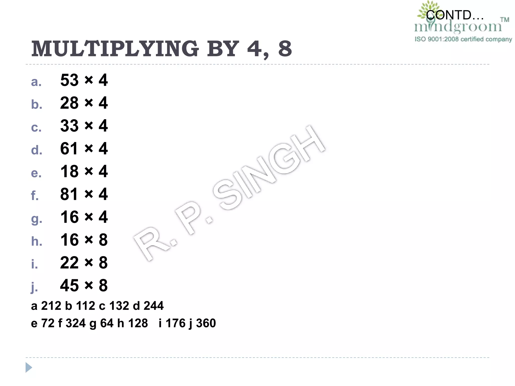 MULTIPLYING BY 4, 8
a. 53 × 4
b. 28 × 4
c. 33 × 4
d. 61 × 4
e. 18 × 4
f. 81 × 4
g. 16 × 4
h. 16 × 8
i. 22 × 8
j. 45 × 8
a 212 b 112 c 132 d 244
e 72 f 324 g 64 h 128 i 176 j 360
CONTD…
 