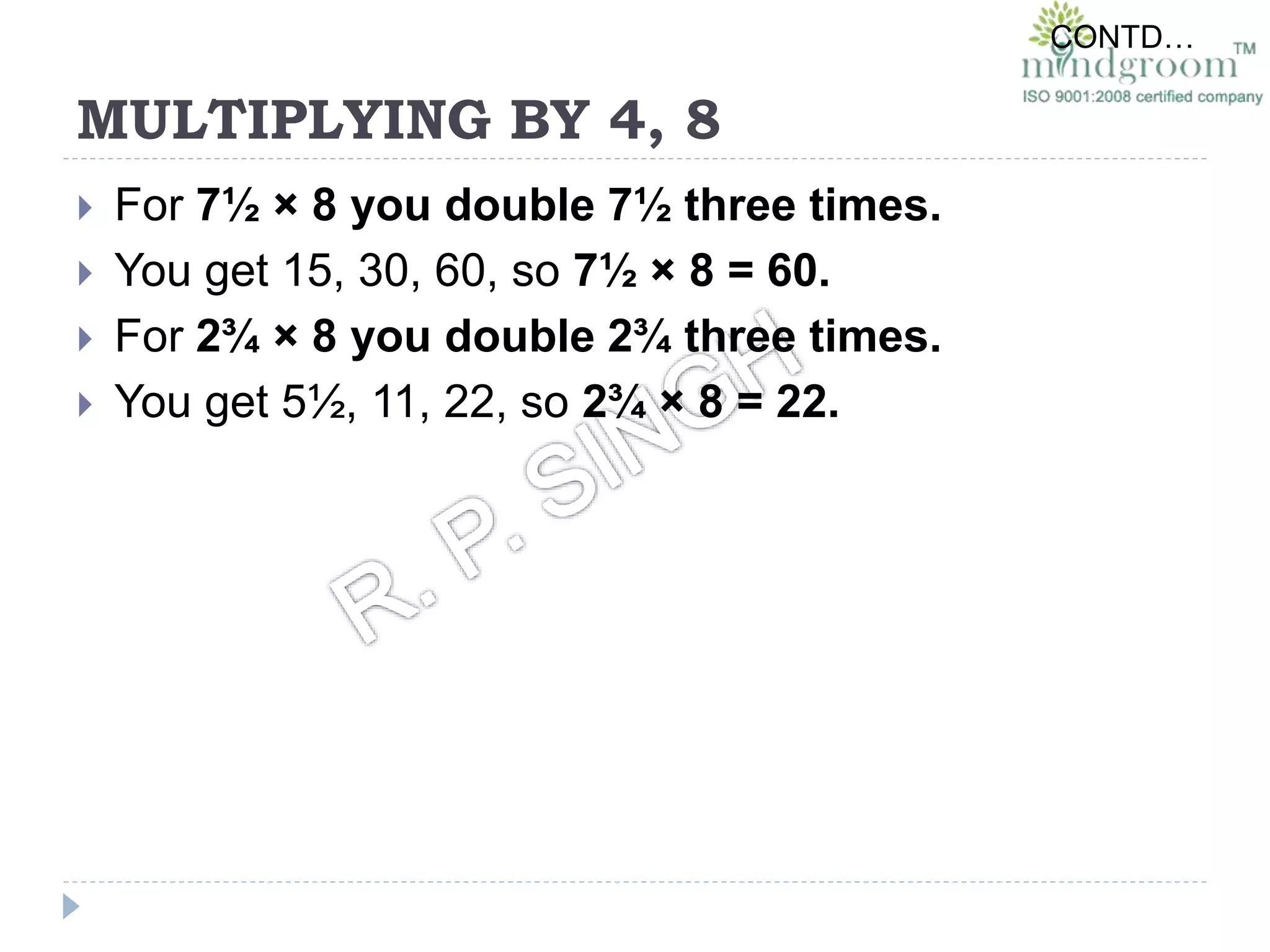MULTIPLYING BY 4, 8
 For 7½ × 8 you double 7½ three times.
 You get 15, 30, 60, so 7½ × 8 = 60.
 For 2¾ × 8 you double 2¾ three times.
 You get 5½, 11, 22, so 2¾ × 8 = 22.
CONTD…
 