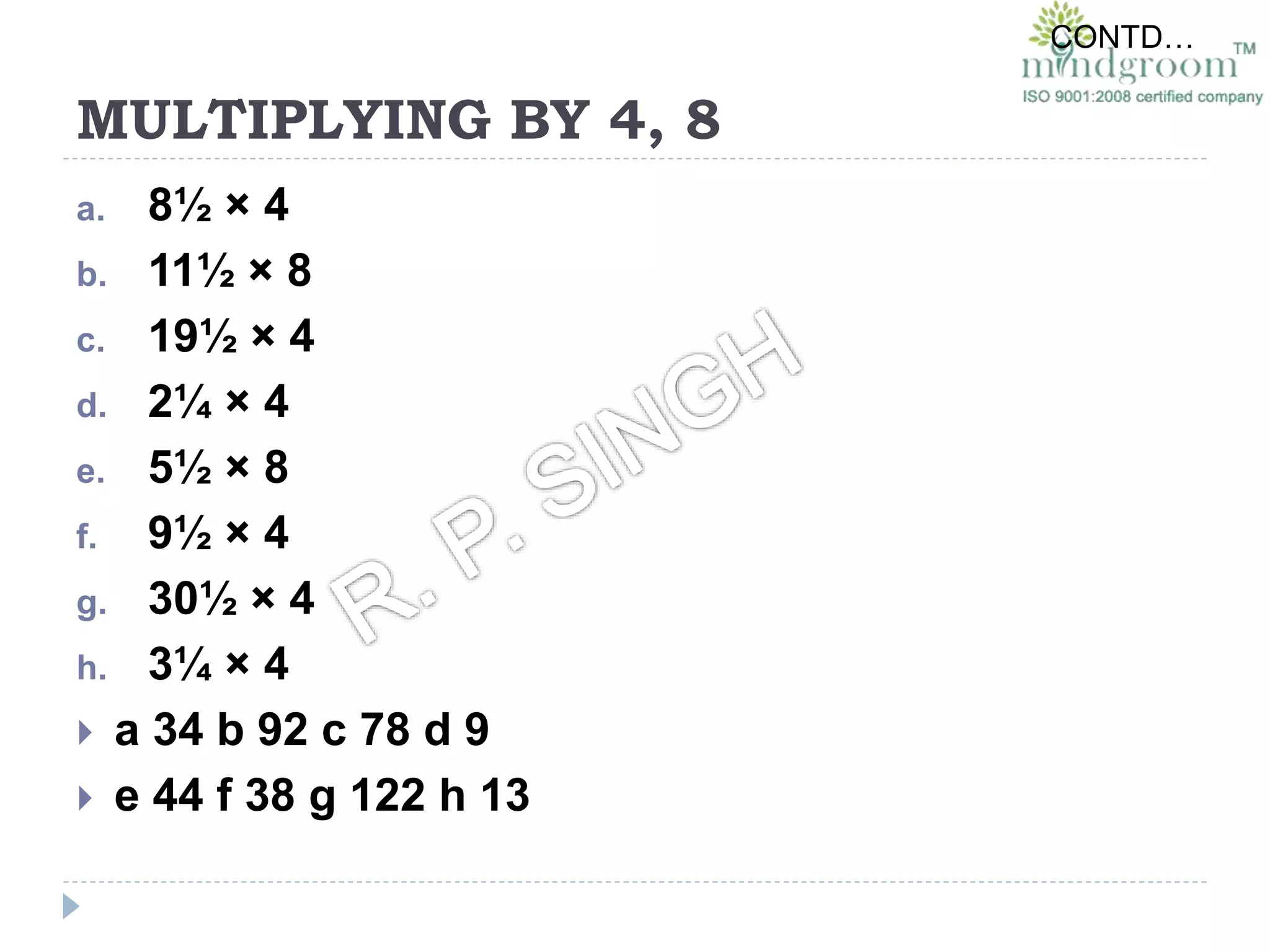 MULTIPLYING BY 4, 8
a. 8½ × 4
b. 11½ × 8
c. 19½ × 4
d. 2¼ × 4
e. 5½ × 8
f. 9½ × 4
g. 30½ × 4
h. 3¼ × 4
 a 34 b 92 c 78 d 9
 e 44 f 38 g 122 h 13
CONTD…
 