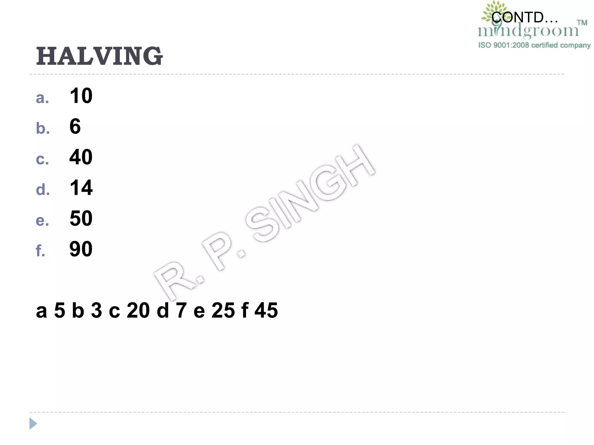 HALVING
a. 10
b. 6
c. 40
d. 14
e. 50
f. 90
a 5 b 3 c 20 d 7 e 25 f 45
CONTD…
 