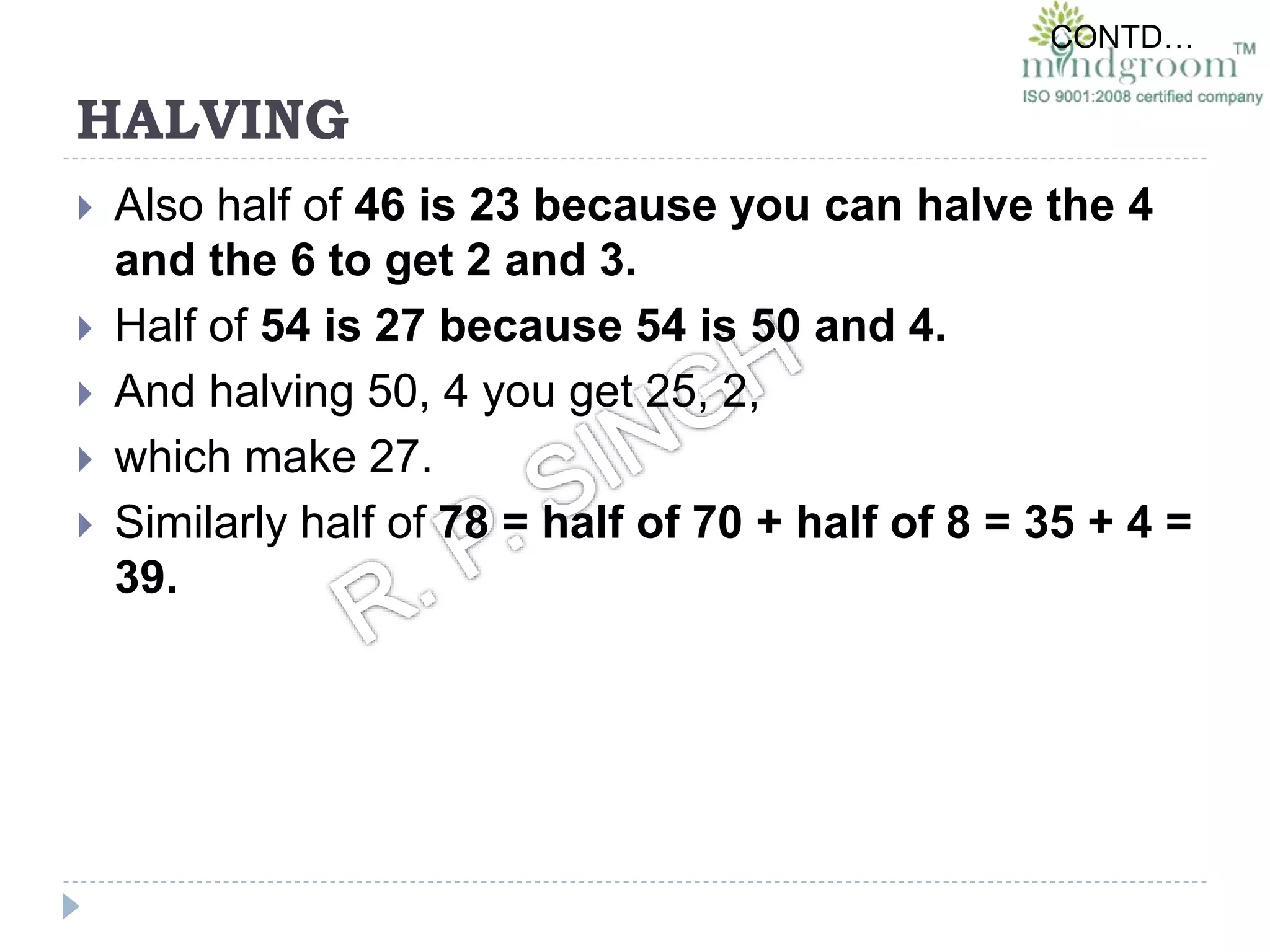 HALVING
 Also half of 46 is 23 because you can halve the 4
and the 6 to get 2 and 3.
 Half of 54 is 27 because 54 is 50 and 4.
 And halving 50, 4 you get 25, 2,
 which make 27.
 Similarly half of 78 = half of 70 + half of 8 = 35 + 4 =
39.
CONTD…
 