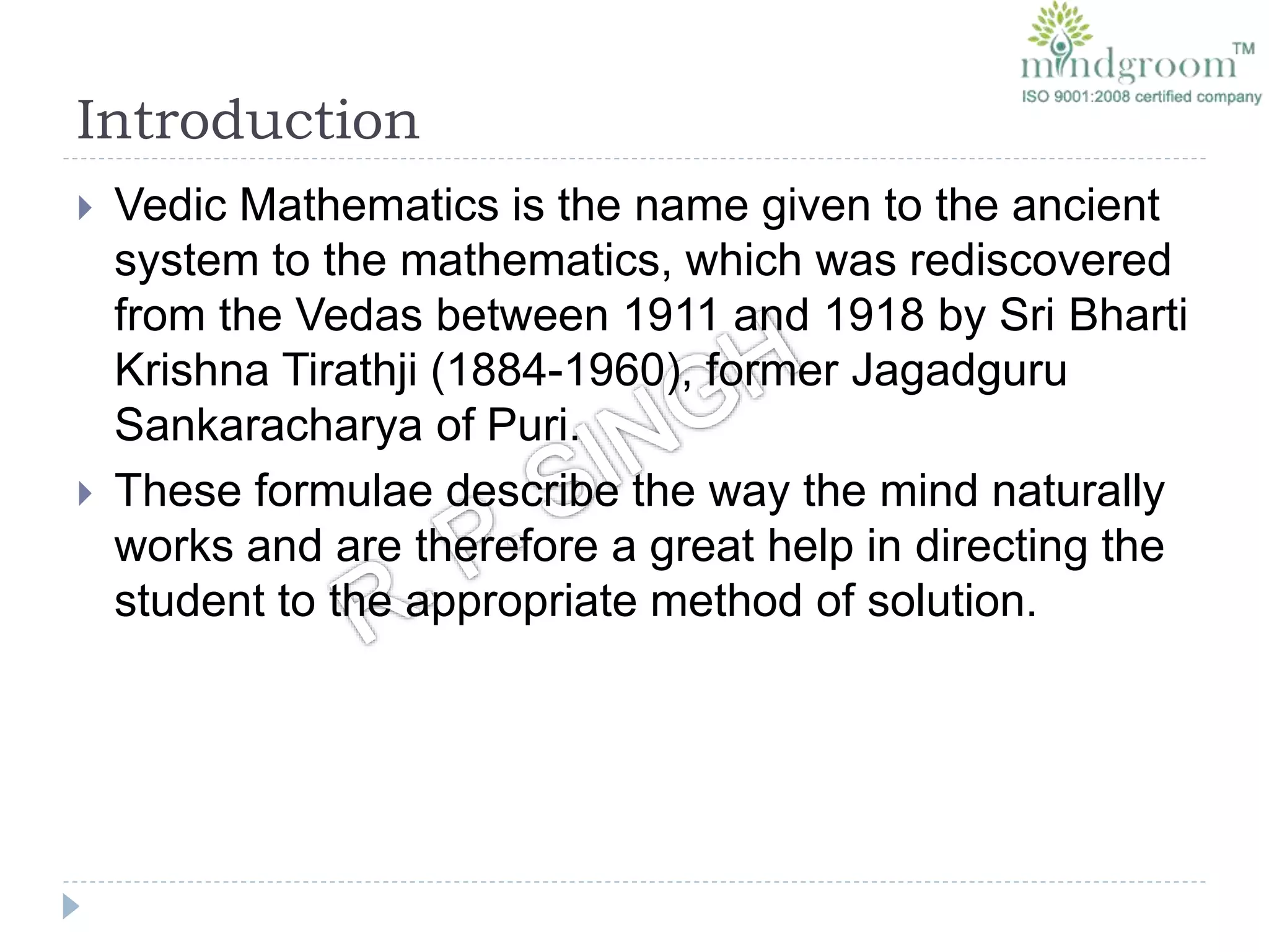 Introduction
 Vedic Mathematics is the name given to the ancient
system to the mathematics, which was rediscovered
from the Vedas between 1911 and 1918 by Sri Bharti
Krishna Tirathji (1884-1960), former Jagadguru
Sankaracharya of Puri.
 These formulae describe the way the mind naturally
works and are therefore a great help in directing the
student to the appropriate method of solution.
 