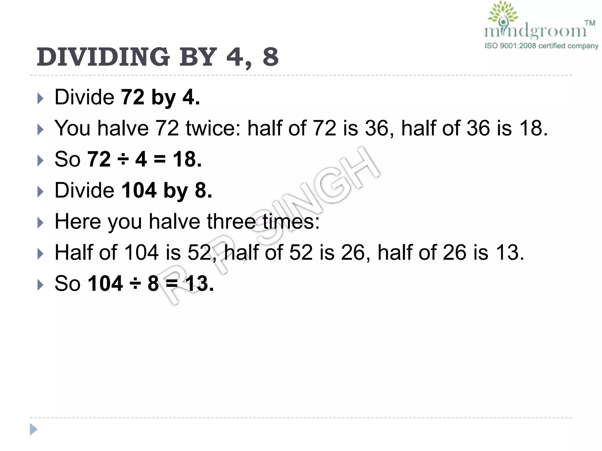 DIVIDING BY 4, 8
 Divide 72 by 4.
 You halve 72 twice: half of 72 is 36, half of 36 is 18.
 So 72 ÷ 4 = 18.
 Divide 104 by 8.
 Here you halve three times:
 Half of 104 is 52, half of 52 is 26, half of 26 is 13.
 So 104 ÷ 8 = 13.
 