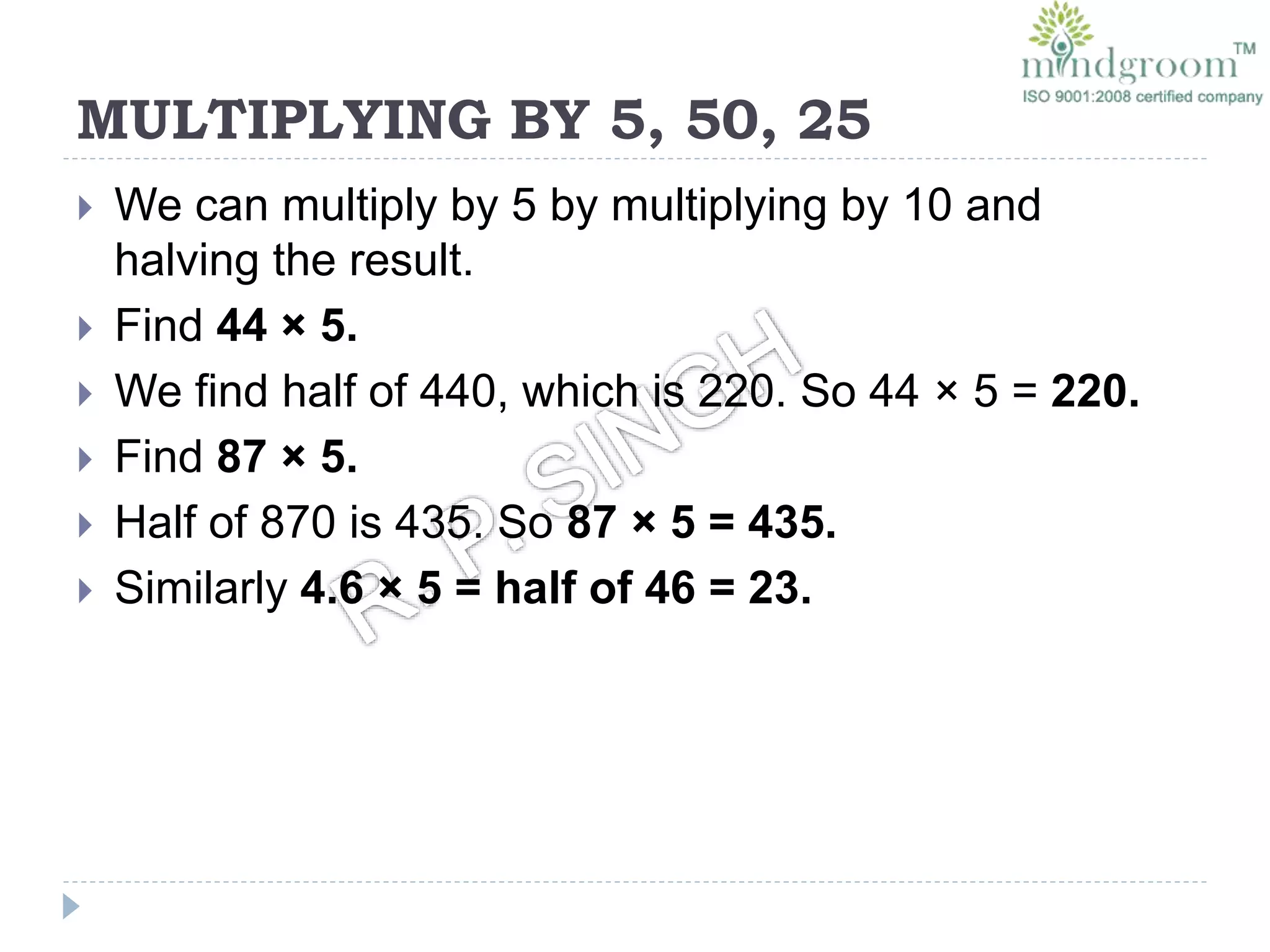 MULTIPLYING BY 5, 50, 25
 We can multiply by 5 by multiplying by 10 and
halving the result.
 Find 44 × 5.
 We find half of 440, which is 220. So 44 × 5 = 220.
 Find 87 × 5.
 Half of 870 is 435. So 87 × 5 = 435.
 Similarly 4.6 × 5 = half of 46 = 23.
 