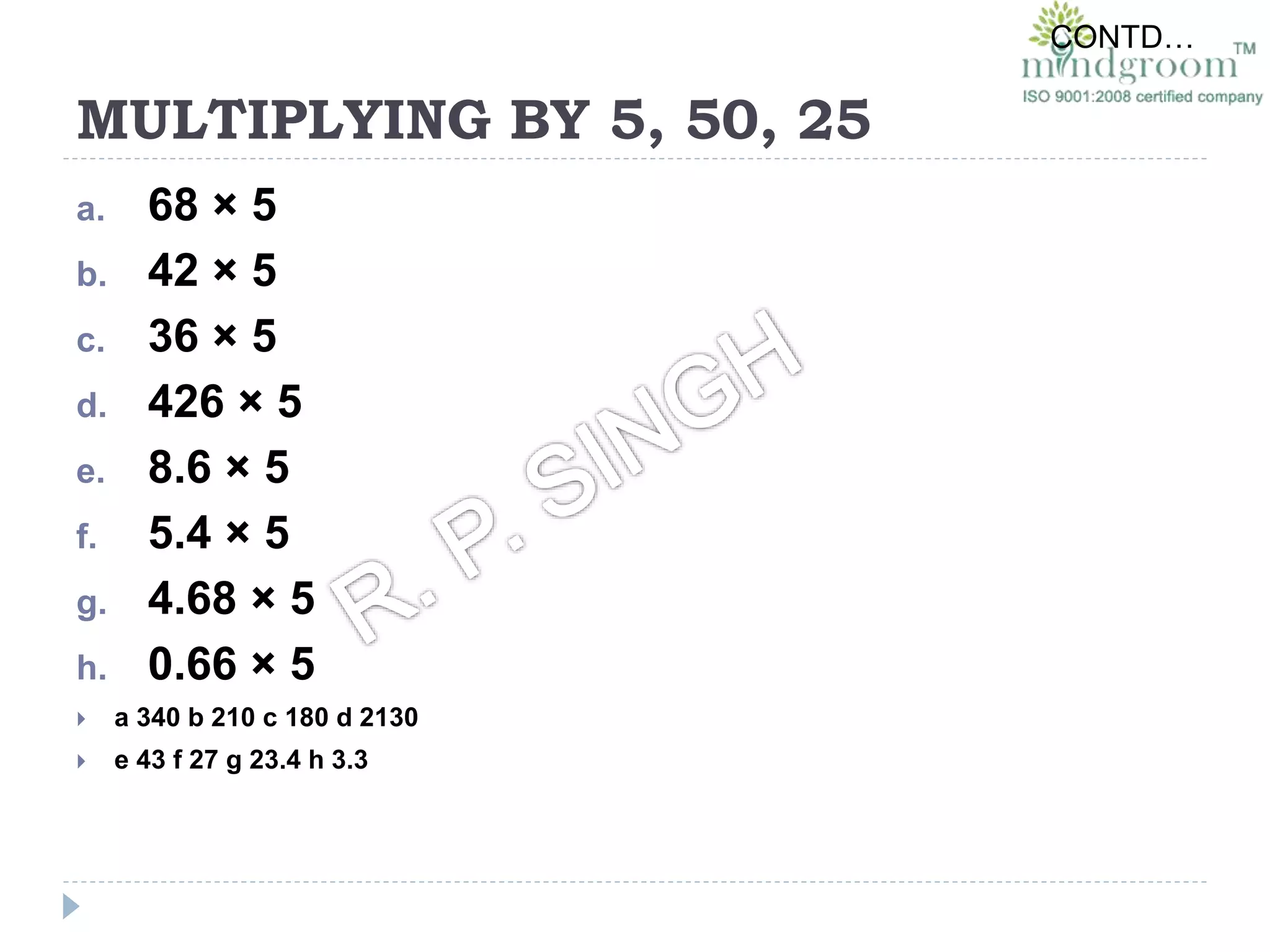 MULTIPLYING BY 5, 50, 25
a. 68 × 5
b. 42 × 5
c. 36 × 5
d. 426 × 5
e. 8.6 × 5
f. 5.4 × 5
g. 4.68 × 5
h. 0.66 × 5
 a 340 b 210 c 180 d 2130
 e 43 f 27 g 23.4 h 3.3
CONTD…
 