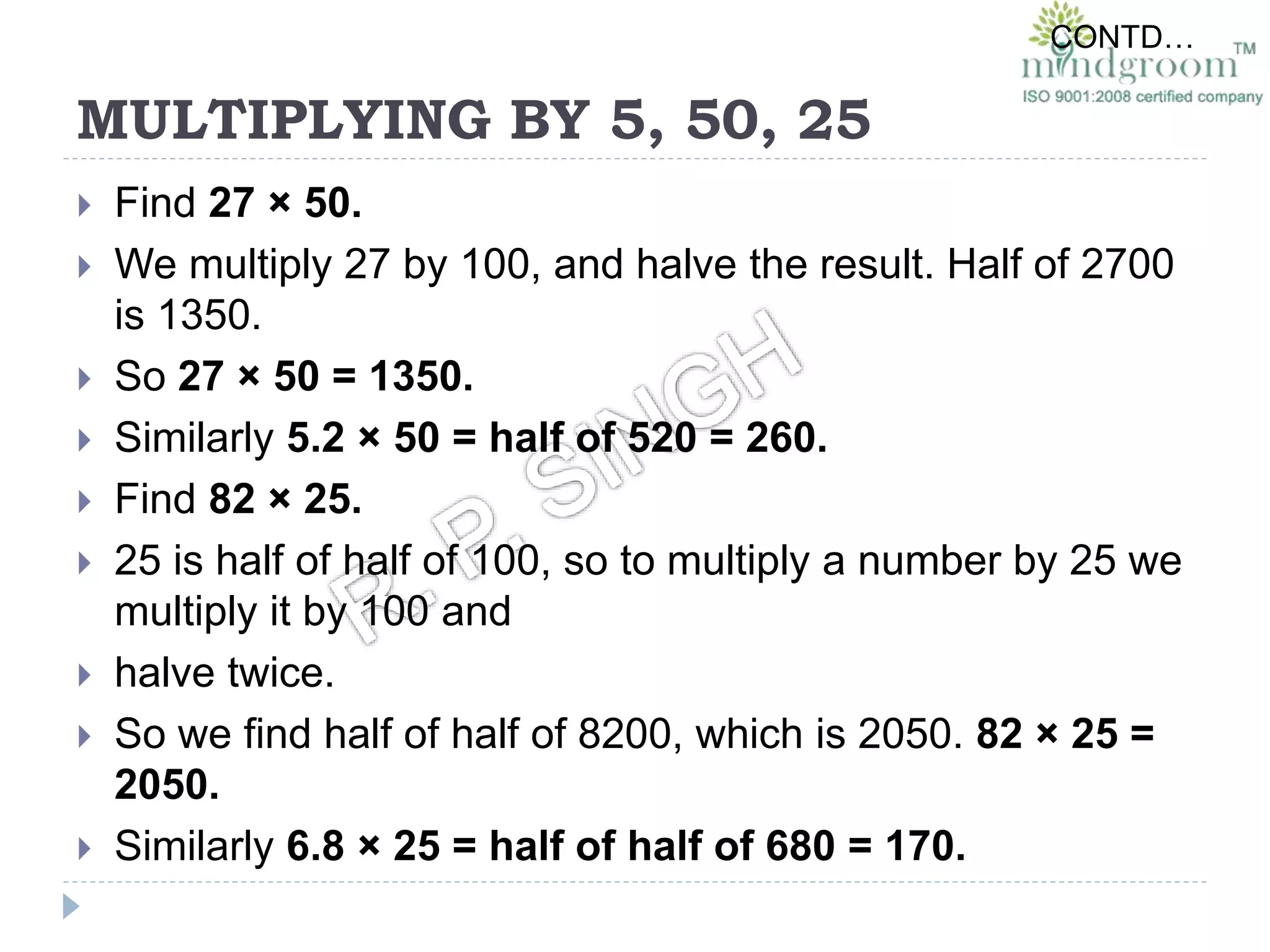 MULTIPLYING BY 5, 50, 25
 Find 27 × 50.
 We multiply 27 by 100, and halve the result. Half of 2700
is 1350.
 So 27 × 50 = 1350.
 Similarly 5.2 × 50 = half of 520 = 260.
 Find 82 × 25.
 25 is half of half of 100, so to multiply a number by 25 we
multiply it by 100 and
 halve twice.
 So we find half of half of 8200, which is 2050. 82 × 25 =
2050.
 Similarly 6.8 × 25 = half of half of 680 = 170.
CONTD…
 