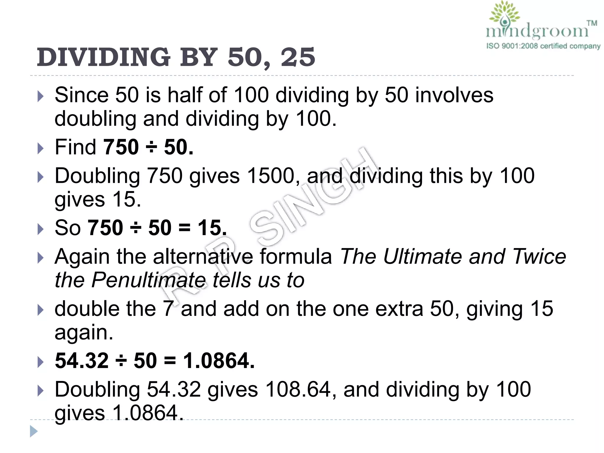 DIVIDING BY 50, 25
 Since 50 is half of 100 dividing by 50 involves
doubling and dividing by 100.
 Find 750 ÷ 50.
 Doubling 750 gives 1500, and dividing this by 100
gives 15.
 So 750 ÷ 50 = 15.
 Again the alternative formula The Ultimate and Twice
the Penultimate tells us to
 double the 7 and add on the one extra 50, giving 15
again.
 54.32 ÷ 50 = 1.0864.
 Doubling 54.32 gives 108.64, and dividing by 100
gives 1.0864.
 