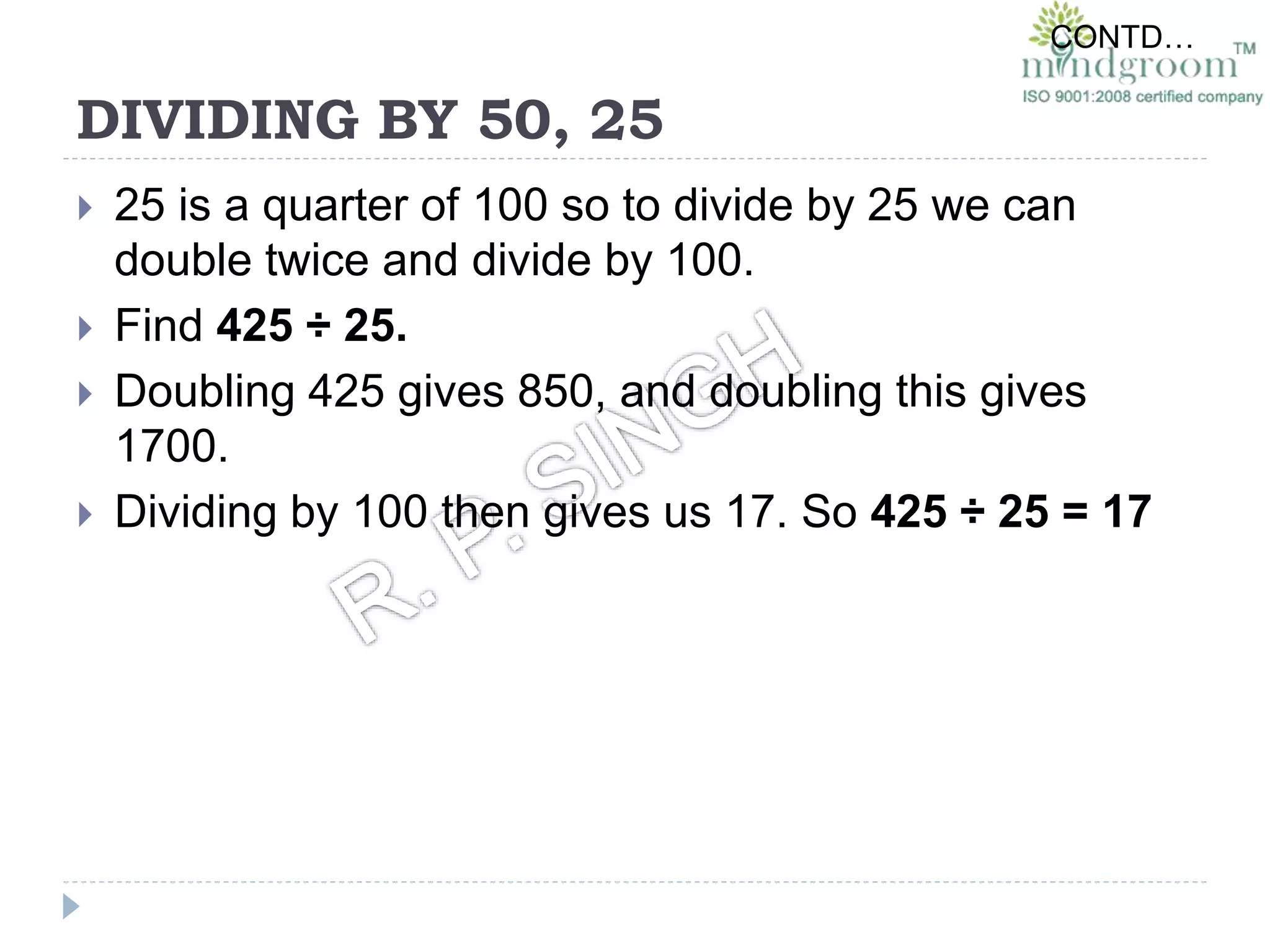 DIVIDING BY 50, 25
 25 is a quarter of 100 so to divide by 25 we can
double twice and divide by 100.
 Find 425 ÷ 25.
 Doubling 425 gives 850, and doubling this gives
1700.
 Dividing by 100 then gives us 17. So 425 ÷ 25 = 17
CONTD…
 
