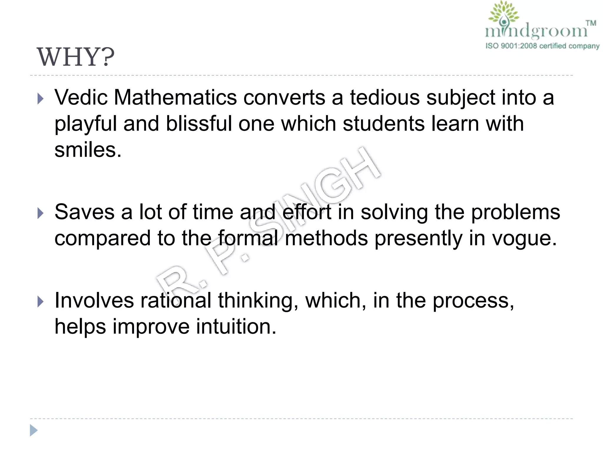 WHY?
 Vedic Mathematics converts a tedious subject into a
playful and blissful one which students learn with
smiles.
 Saves a lot of time and effort in solving the problems
compared to the formal methods presently in vogue.
 Involves rational thinking, which, in the process,
helps improve intuition.
 