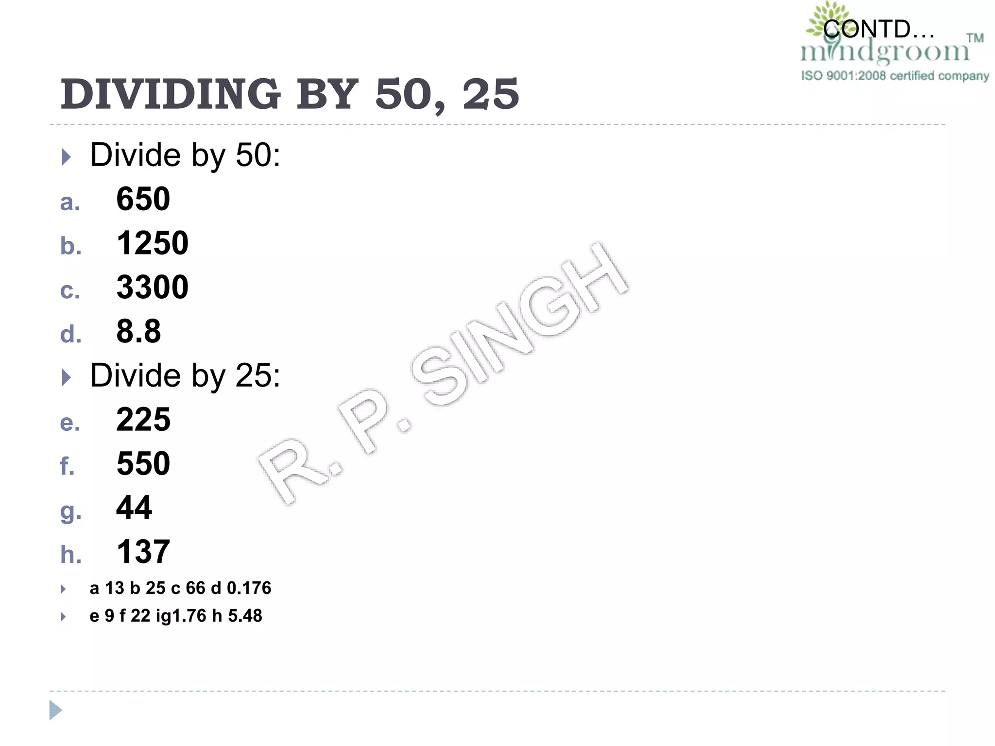 DIVIDING BY 50, 25
 Divide by 50:
a. 650
b. 1250
c. 3300
d. 8.8
 Divide by 25:
e. 225
f. 550
g. 44
h. 137
 a 13 b 25 c 66 d 0.176
 e 9 f 22 ig1.76 h 5.48
CONTD…
 