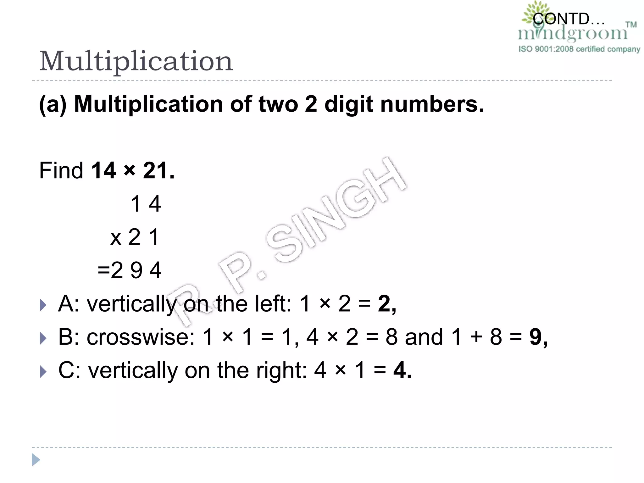 Multiplication
(a) Multiplication of two 2 digit numbers.
Find 14 × 21.
1 4
x 2 1
=2 9 4
 A: vertically on the left: 1 × 2 = 2,
 B: crosswise: 1 × 1 = 1, 4 × 2 = 8 and 1 + 8 = 9,
 C: vertically on the right: 4 × 1 = 4.
CONTD…
 
