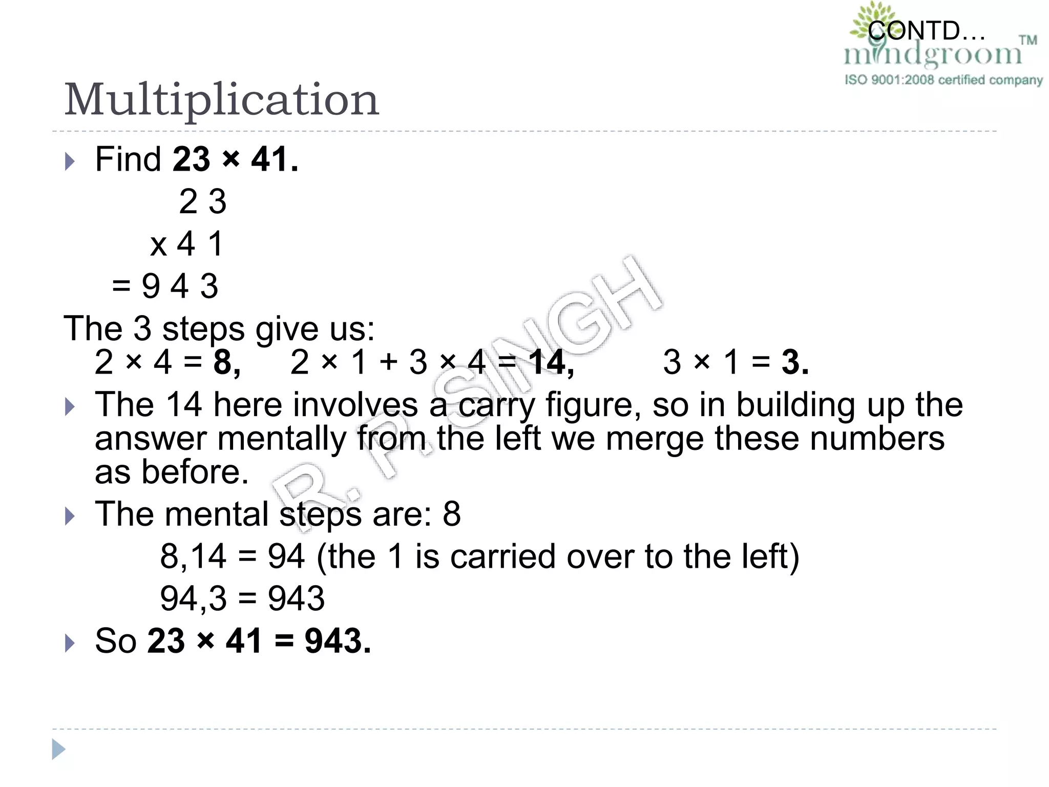Multiplication
 Find 23 × 41.
2 3
x 4 1
= 9 4 3
The 3 steps give us:
2 × 4 = 8, 2 × 1 + 3 × 4 = 14, 3 × 1 = 3.
 The 14 here involves a carry figure, so in building up the
answer mentally from the left we merge these numbers
as before.
 The mental steps are: 8
8,14 = 94 (the 1 is carried over to the left)
94,3 = 943
 So 23 × 41 = 943.
CONTD…
 