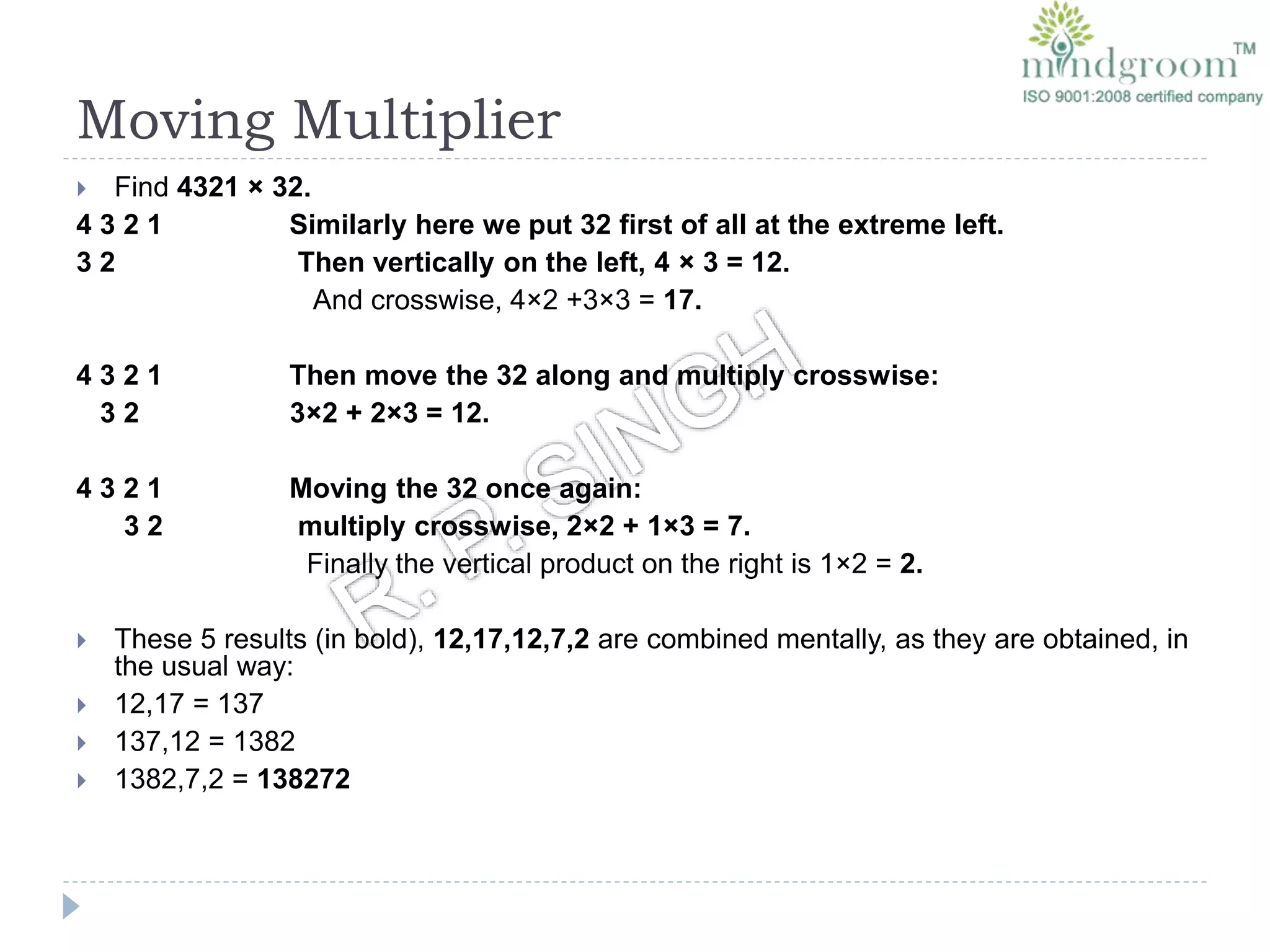 Moving Multiplier
 Find 4321 × 32.
4 3 2 1 Similarly here we put 32 first of all at the extreme left.
3 2 Then vertically on the left, 4 × 3 = 12.
And crosswise, 4×2 +3×3 = 17.
4 3 2 1 Then move the 32 along and multiply crosswise:
3 2 3×2 + 2×3 = 12.
4 3 2 1 Moving the 32 once again:
3 2 multiply crosswise, 2×2 + 1×3 = 7.
Finally the vertical product on the right is 1×2 = 2.
 These 5 results (in bold), 12,17,12,7,2 are combined mentally, as they are obtained, in
the usual way:
 12,17 = 137
 137,12 = 1382
 1382,7,2 = 138272
 