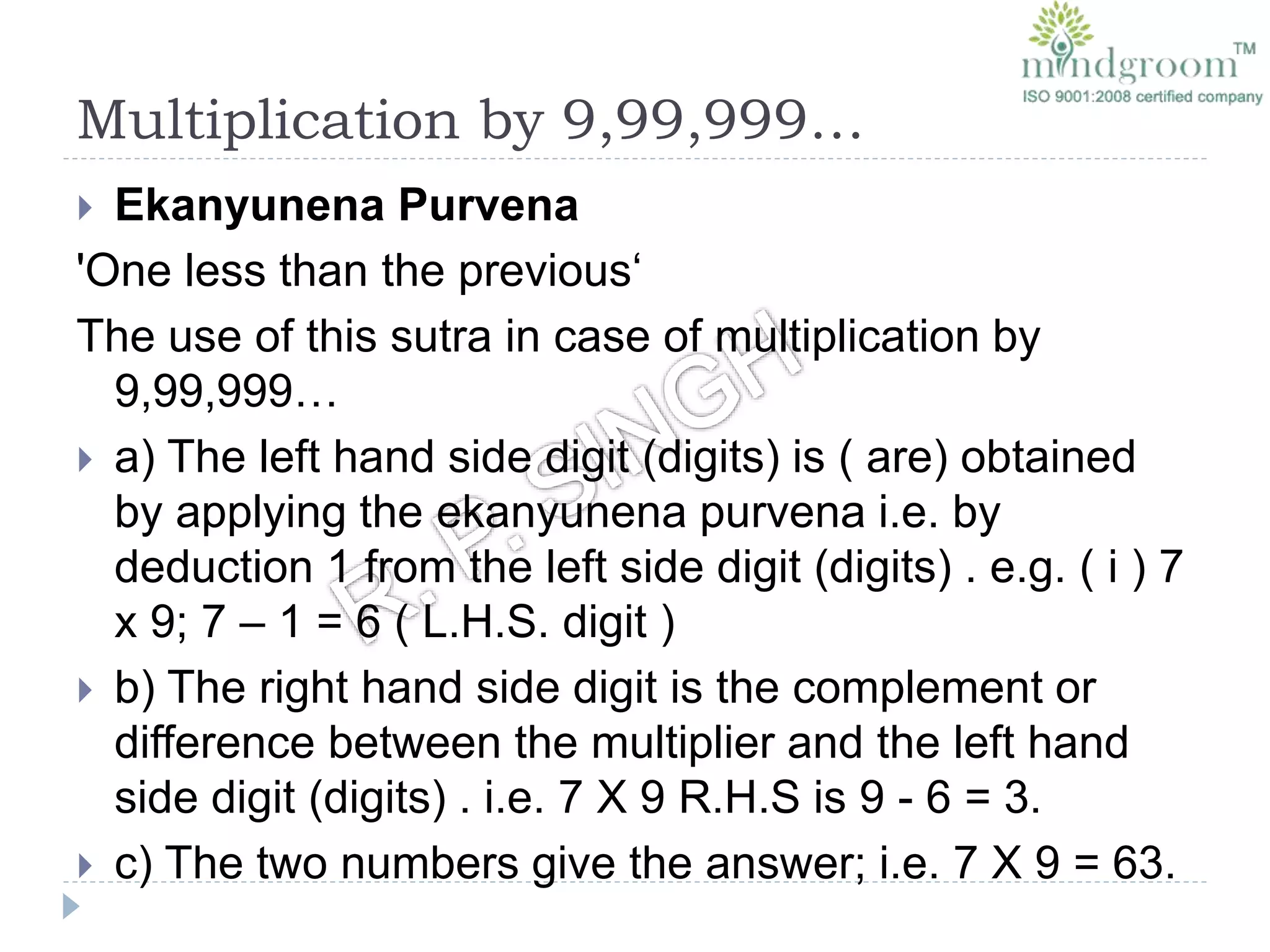 Multiplication by 9,99,999…
 Ekanyunena Purvena
'One less than the previous‘
The use of this sutra in case of multiplication by
9,99,999…
 a) The left hand side digit (digits) is ( are) obtained
by applying the ekanyunena purvena i.e. by
deduction 1 from the left side digit (digits) . e.g. ( i ) 7
x 9; 7 – 1 = 6 ( L.H.S. digit )
 b) The right hand side digit is the complement or
difference between the multiplier and the left hand
side digit (digits) . i.e. 7 X 9 R.H.S is 9 - 6 = 3.
 c) The two numbers give the answer; i.e. 7 X 9 = 63.
 
